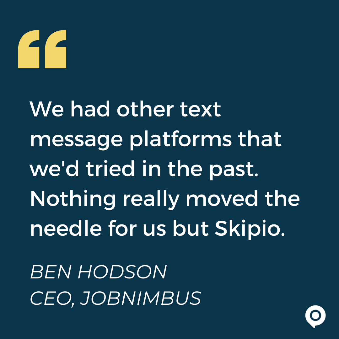 We had other text message platforms that we'd tried in the past. Nothing really moved the needle for us but Skipio. Ben Hodson, JobNimbus